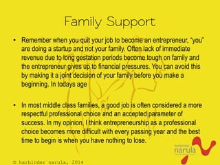 © harbinder narula, 2014
Family Support
•  Remember when you quit your job to become an entrepreneur, “you”
are doing a startup and not your family. Often lack of immediate
revenue due to long gestation periods become tough on family and
the entrepreneur gives up to financial pressures. You can avoid this
by making it a joint decision of your family before you make a
beginning. In todays age
•  In most middle class families, a good job is often considered a more
respectful professional choice and an accepted parameter of
success. In my opinion, I think entrepreneurship as a professional
choice becomes more difficult with every passing year and the best
time to begin is when you have nothing to lose.
 