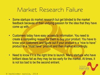 © harbinder narula, 2014
Market Research Failure
•  Some startups do market research but get blinded to the market
feedback because of their undying passion for the idea that they have
come up with.
•  Customers today have easy access to information. You need to
create a compelling reason for them to buy your product. You have to
know your customers and figure out if your product is a “nice to have”
product or a “must have” product and then market accordingly.
•  Need to know if it is the right time to launch. Many startups who have
brilliant ideas fail as they may be too early for the market. At times, it
is not too bad to be the second entrant.
 