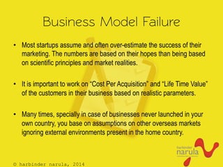© harbinder narula, 2014
Business Model Failure
•  Most startups assume and often over-estimate the success of their
marketing. The numbers are based on their hopes than being based
on scientific principles and market realities.
•  It is important to work on “Cost Per Acquisition” and “Life Time Value”
of the customers in their business based on realistic parameters.
•  Many times, specially in case of businesses never launched in your
own country, you base on assumptions on other overseas markets
ignoring external environments present in the home country.
 