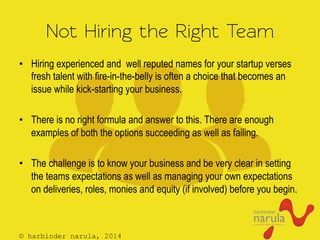 © harbinder narula, 2014
Not Hiring the Right Team
•  Hiring experienced and well reputed names for your startup verses
fresh talent with fire-in-the-belly is often a choice that becomes an
issue while kick-starting your business.
•  There is no right formula and answer to this. There are enough
examples of both the options succeeding as well as failing.
•  The challenge is to know your business and be very clear in setting
the teams expectations as well as managing your own expectations
on deliveries, roles, monies and equity (if involved) before you begin.
 
