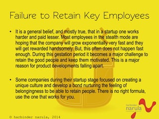 © harbinder narula, 2014
Failure to Retain Key Employees
•  It is a general belief, and mostly true, that in a startup one works
harder and paid lesser. Most employees in the stealth mode are
hoping that the company will grow exponentially very fast and they
will get rewarded handsomely. But, this often does not happen fast
enough. During this gestation period it becomes a major challenge to
retain the good people and keep them motivated. This is a major
reason for product developments falling apart.
•  Some companies during their startup stage focused on creating a
unique culture and develop a bond nurturing the feeling of
belongingness to be able to retain people. There is no right formula,
use the one that works for you.
 