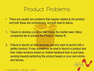 © harbinder narula, 2014
Product Problems
•  There are usually two problems that happen related to the product,
and both these are contradictory, but both lead to failure.
1.  Failure to develop a product that meets the market need. Many
companies fail to achieve the Product / Market fit.
2.  Failure to launch on time because you only want to launch with a
perfect product. It may sometimes be wise to launch a product and
then make revisions based on market feedback than to just keep
working towards perfecting the product based on your own whims
and fancies.
 