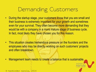 © harbinder narula, 2014
Demanding Customers
•  During the startup stage, your customers know that you are small and
their business is extremely important for your growth and sometimes
even for your survival. They often become more demanding that they
would be with a company in a more mature stage of business cycle.
In fact, most likely they have chosen you for this reason.
•  This situation creates tremendous pressure on the founders and the
employees who may be directly working on such customers’ projects
and often breakdown.
•  Management team needs to create a balance that is sustainable.
 