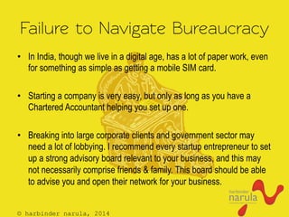 © harbinder narula, 2014
Failure to Navigate Bureaucracy
•  In India, though we live in a digital age, has a lot of paper work, even
for something as simple as getting a mobile SIM card.
•  Starting a company is very easy, but only as long as you have a
Chartered Accountant helping you set up one.
•  Breaking into large corporate clients and government sector may
need a lot of lobbying. I recommend every startup entrepreneur to set
up a strong advisory board relevant to your business, and this may
not necessarily comprise friends & family. This board should be able
to advise you and open their network for your business.
 
