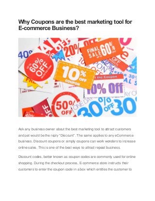 Why Coupons are the best marketing tool for
E-commerce Business?
Ask any business owner about the best marketing tool to attract customers
and pat would be the reply “Discount”. The same applies to any eCommerce
business. Discount coupons or simply coupons can work wonders to increase
online sales. This is one of the best ways to attract repeat business.
Discount codes, better known as coupon codes are commonly used for online
shopping. During the checkout process, E-commerce store instructs their
customers to enter the coupon code in a box which entitles the customer to
 
