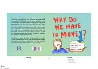 When Grace finds out that Mum’s new post means moving
house, she is horrified. Her life is lovely and moving away will
surely ruin it? ‘Why Do We Have To Move?’ has been written
to support any child who is worried about moving away, but is
especially relevant to children with parents in the Armed Forces.

Joy O’Neill is a Service wife and mother. She is also an early
years and primary teacher, university lecturer and researcher.
Joy has worked to directly support Service children and their
families for over 20 years, in the UK and Overseas. In 2011
she published her first book Service Children: A Guide for
Education and Welfare Professionals.

Lisa Southard writes, illustrates and teaches Tae Kwon Do
on the Cornwall-Devon border. She has several pen names,
Silverbetty Sequin being her favourite. Lisa also writes the
family friendly blog ‘Wishbone Soup Cures Everything.’



              b
              p
            Bright Pen
 