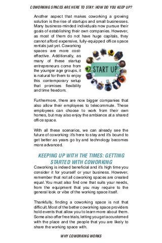 WHY COWORKING WORKS
COWORKING SPACES ARE HERE TO STAY: HOW DO YOU KEEP UP?
Another aspect that makes coworking a growing
solution is the rise of startups and small businesses.
Many business-minded individuals now pursue their
goals of establishing their own companies. However,
as most of them do not have huge capitals, they
cannot afford expensive, fully-equipped office space
rentals just yet. Coworking
spaces are more cost-
effective. Additionally, as
many of these startup
entrepreneurs come from
the younger age groups, it
is natural for them to enjoy
this contemporary setup
that promises flexibility
and time freedom.
Furthermore, there are now bigger companies that
also allow their employees to telecommute. These
employees can choose to work from their own
homes, but may also enjoy the ambiance at a shared
office space.
With all these scenarios, we can already see the
future of coworking: it’s here to stay and it’s bound to
get better as years go by and technology becomes
more advanced.
KEEPING UP WITH THE TIMES: GETTING
STARTED WITH COWORKING
Coworking is indeed beneficial and it’s high time you
consider it for yourself or your business. However,
remember that not all coworking spaces are created
equal. You must also find one that suits your needs,
from the equipment that you may require to the
general look or vibe of the working space itself.
Thankfully, finding a coworking space is not that
difficult.Most of the better coworking space providers
hold events that allow you to learn more about them.
Some also offer free trials, letting you get accustomed
with the place and the people that you are likely to
share the working space with.
 