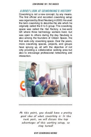 WHY COWORKING WORKS
COWORKING 101: THE BASICS
A BRIEF LOOK AT COWORKING’S HISTORY
Coworking is not a new concept, by any means.
The first official and recorded coworking setup
was organized by Brad Neuberg in 2005. He used
the term coworking to describe the site which he
originally called the 9 to 5 group. The coworking
space was called the Hat Factory, a live-work
loft where three technology workers lived, but
was open to others during the day. Neuberg is
also among the founders of Citizen Space, the
first work-only coworking space. Over the years,
more coworking spaces, projects, and groups
have sprung up, all with the objective of not
only providing a collaborative working area but
also to encourage professional networking and
interaction.
At this point, you should have a pretty
good idea of what coworking is. In the
next post, we will discuss the top
advantages of this working setup, so
stay tuned!
 