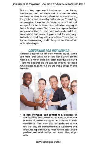 WHY COWORKING WORKS
ADVANTAGES OF COWORKING: WHY PEOPLE THRIVE IN A COWORKING SETUP
Not so long ago, small businesses, consultants,
freelancers, and work-at-home professionals were
confined to their home offices or at some point,
fought for space at nearby coffee shops. Thankfully,
we are given the option to break the monotony and
escape from the isolation often felt when staying at
home for days on end.You can now mingle with other
people who, like you, also have work to do and thus,
understand and respect your need for company,
but without meddling with your affairs. This option is
known as coworking, and in this post, we take a look
at its advantages.
COWORKING FOR INDIVIDUALS
Different people have different working styles. Some
are more productive when left alone while others
work better when there are other individuals around
-- and most appreciate the balance of both. For those
who choose to cowork, here are some of the known
benefits.
•	 It can increase self-confidence. Because of
the flexibility that coworking spaces provide, the
majority of coworkers report an increase in self-
confidence. This may also be attributed to the
fact that they are surrounded by a supportive and
encouraging community, with whom they share
professional relationships and even friendships
with.
 