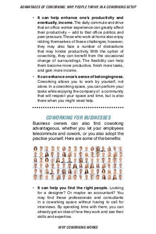 WHY COWORKING WORKS
ADVANTAGES OF COWORKING: WHY PEOPLE THRIVE IN A COWORKING SETUP
•	 It can help enhance one’s productivity and
eventually, income.The daily commute and drive
that an office worker experience can greatly affect
their productivity -- add to that office politics and
peer pressure.Those who work at home also enjoy
ridding themselves of these challenges; however,
they may also face a number of distractions
that may hinder productivity. With the option of
coworking, they can benefit from the occasional
change of surroundings. The flexibility can help
them become more productive, finish more tasks,
and gain more income.
•	 It can enhance once’s sense of belongingness.
Coworking allows you to work by yourself, not
alone.In a coworking space, you can perform your
tasks while enjoying the company of a community
that will respect your space and time, but is also
there when you might need help.
COWORKING FOR BUSINESSES
Business owners can also find coworking
advantageous, whether you let your employees
telecommute and cowork, or you also adopt the
practice yourself. Here are some of the benefits:
•	 It can help you find the right people. Looking
for a designer? Or maybe an accountant? You
may find these professionals and consultants
in a coworking space without having to call for
interviews. By spending time with them, you can
already get an idea of how they work and see their
skills and expertise.
 