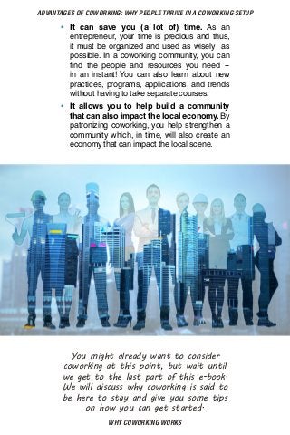 WHY COWORKING WORKS
ADVANTAGES OF COWORKING: WHY PEOPLE THRIVE IN A COWORKING SETUP
•	 It can save you (a lot of) time. As an
entrepreneur, your time is precious and thus,
it must be organized and used as wisely as
possible. In a coworking community, you can
find the people and resources you need --
in an instant! You can also learn about new
practices, programs, applications, and trends
without having to take separate courses.
•	 It allows you to help build a community
that can also impact the local economy. By
patronizing coworking, you help strengthen a
community which, in time, will also create an
economy that can impact the local scene.
You might already want to consider
coworking at this point, but wait until
we get to the last part of this e-book.
We will discuss why coworking is said to
be here to stay and give you some tips
on how you can get started.
 