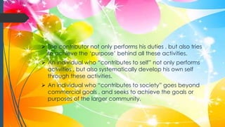  The contributor not only performs his duties , but also tries
to achieve the ‘purpose’ behind all these activities.
 An individual who “contributes to self” not only performs
activities , but also systematically develop his own self
through these activities.
 An individual who “contributes to society” goes beyond
commercial goals , and seeks to achieve the goals or
purposes of the larger community.
 