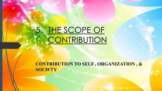 5. THE SCOPE OF
CONTRIBUTION
CONTRIBUTION TO SELF , ORGANIZATION , &
SOCIETY
 