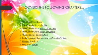 IT COVERS THE FOLLOWING CHAPTERS...
1. Who is a Contributor
2. The Contributor’s Identity
3. The Contributor’s Vision of Success
4. The Contributor’s Vision of Career
5. The Scope of contribution
6. Embarking on the Journey to Contributorship
7. Design Solutions
8. Focus on Value
 