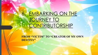 6. EMBARKING ON THE
JOURNEY TO
CONTRIBUTORSHIP
FROM “VICTIM” TO “CREATOR OF MY OWN
DESTINY”
 