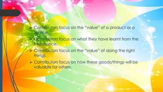  Contributors focus on the “value” of a product or a
service.
 Contributors focus on what they have learnt from the
experience.
 Contributors focus on the “value” of doing the right
things.
 Contributors focus on how these goods/things will be
valuable for others.
 