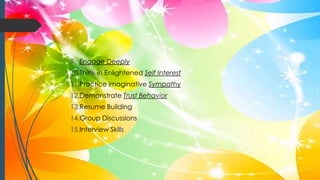 9. Engage Deeply
10.Think in Enlightened Self Interest
11.Practice imaginative Sympathy
12.Demonstrate Trust Behavior
13.Resume Building
14.Group Discussions
15.Interview Skills
 