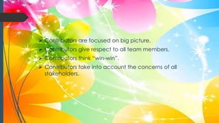  Contributors are focused on big picture.
 Contributors give respect to all team members.
 Contributors think “win-win”.
 Contributors take into account the concerns of all
stakeholders.
 