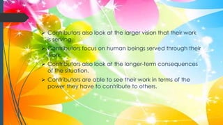  Contributors also look at the larger vision that their work
is serving.
 Contributors focus on human beings served through their
work.
 Contributors also look at the longer-term consequences
of the situation.
 Contributors are able to see their work in terms of the
power they have to contribute to others.
 