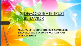 12.DEMONSTRATE TRUST
BEHAVIOR
MAKING SURE THAT THERE IS COMPLETE
TRANSPARENCY IN ONE’S ACTIONS AND
INTERACTIONS .
 