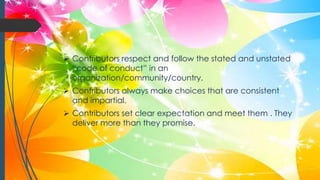 Contributors respect and follow the stated and unstated
“code of conduct” in an
organization/community/country.
 Contributors always make choices that are consistent
and impartial.
 Contributors set clear expectation and meet them . They
deliver more than they promise.
 
