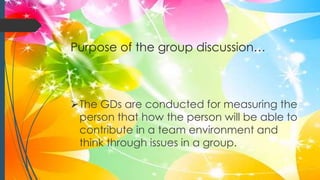 Purpose of the group discussion…
The GDs are conducted for measuring the
person that how the person will be able to
contribute in a team environment and
think through issues in a group.
 