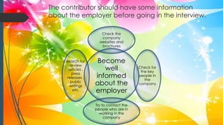 The contributor should have some information
about the employer before going in the interview.
Become
well
informed
about the
employer
Check the
company
websites and
brochures
Check for
the key
people in
the
company
Try to contact the
people who are in
working in the
company
Search for
review
articles ,
press
releases ,
public
writings
etc.
 