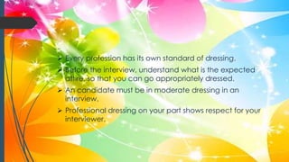  Every profession has its own standard of dressing.
 Before the interview, understand what is the expected
attire, so that you can go appropriately dressed.
 An candidate must be in moderate dressing in an
interview.
 Professional dressing on your part shows respect for your
interviewer.
 