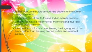  In their work,contributors demonstate cocern for the human
beings they serve.
 Contributors go all out to try and find an answer any how.
 Contributors have a wider view of their work and thus take
pride in doing their work.
 The contributor’s focus is on achieving the larger goals of the
team , rather than focusing only on his/her own personal
success.
 