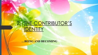 2. THE CONTRIBUTOR’S
IDENTITY
…BEING AND BECOMING
 