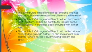  The contributors think of one self as someone who has
the capability to make a positive difference in the world.
 The contributor’s image of self is not defined by “power”
and “position”. Rather,the contributor focuses on the
“responsibility” he/she has been entrusted with in that
role.
 The contributor’s image of self is not built on the pride of
“knowledge gained”. Rather, he/she sees oneself as a
learner , where he/she is always willing to learn and
grow.
 