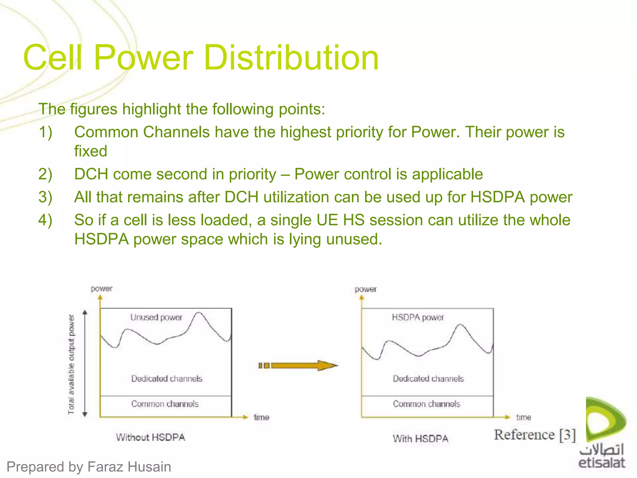 Cell Power DistributionThe figures highlight the following points:Common Channels have the highest priority for Power. Their power is fixedDCH come second in priority – Power control is applicableAll that remains after DCH utilization can be used up for HSDPA powerSo if a cell is less loaded, a single UE HS session can utilize the whole HSDPA power space which is lying unused. 