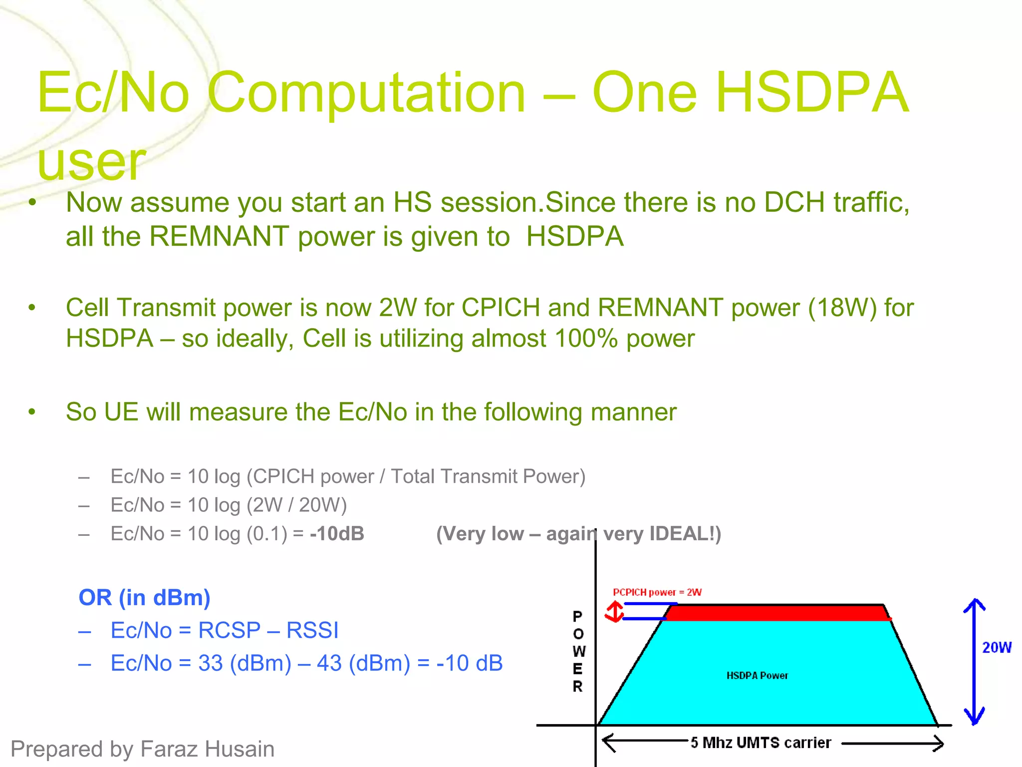 Ec/No Computation – One HSDPA userNow assume you start an HS session.Since there is no DCH traffic, all the REMNANT power is given to  HSDPACell Transmit power is now 2W for CPICH and REMNANT power (18W) for HSDPA – so ideally, Cell is utilizing almost 100% powerSo UE will measure the Ec/No in the following mannerEc/No = 10 log (CPICH power / Total Transmit Power) Ec/No = 10 log (2W / 20W)Ec/No = 10 log (0.1) = -10dB	(Very low – again very IDEAL!)OR (in dBm)Ec/No = RCSP – RSSIEc/No = 33 (dBm) – 43 (dBm) = -10 dB