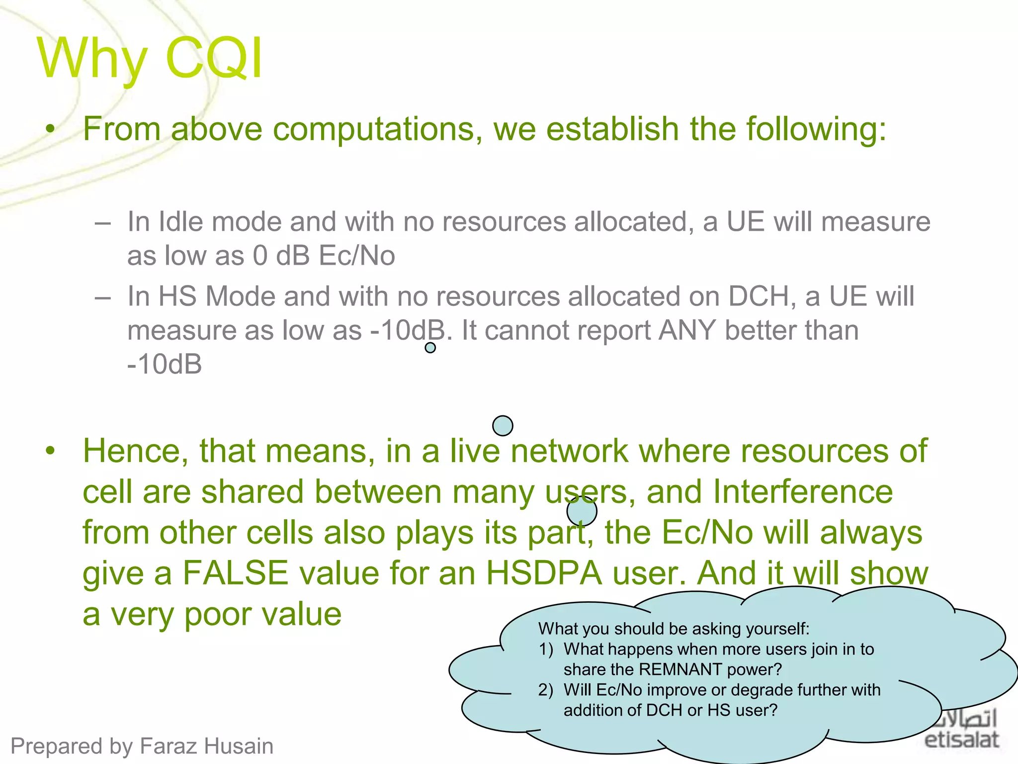 Why CQIFrom above computations, we establish the following:In Idle mode and with no resources allocated, a UE will measure as low as 0 dB Ec/No In HS Mode and with no resources allocated on DCH, a UE will measure as low as -10dB. It cannot report ANY better than          -10dBHence, that means, in a live network where resources of cell are shared between many users, and Interference from other cells also plays its part, the Ec/No will always give a FALSE value for an HSDPA user. And it will show a very poor valueWhat you should be asking yourself: What happens when more users join in to share the REMNANT power?Will Ec/No improve or degrade further with addition of DCH or HS user? 