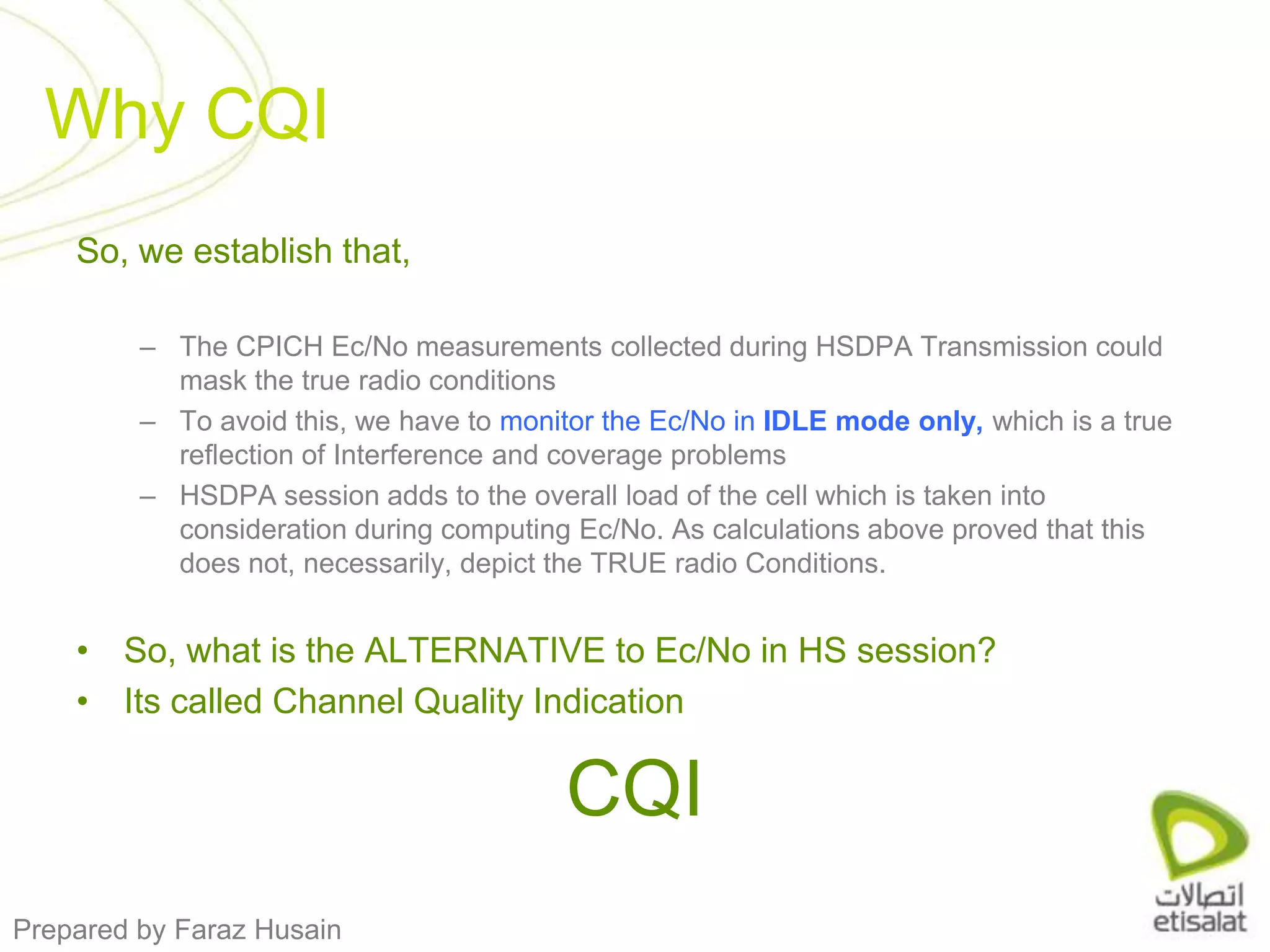 So, we establish that, The CPICH Ec/No measurements collected during HSDPA Transmission could mask the true radio conditionsTo avoid this, we have to monitor the Ec/No in IDLE mode only, which is a true reflection of Interference and coverage problems HSDPA session adds to the overall load of the cell which is taken into consideration during computing Ec/No. As calculations above proved that this does not, necessarily, depict the TRUE radio Conditions.So, what is the ALTERNATIVE to Ec/No in HS session? Its called Channel Quality IndicationCQIWhy CQI