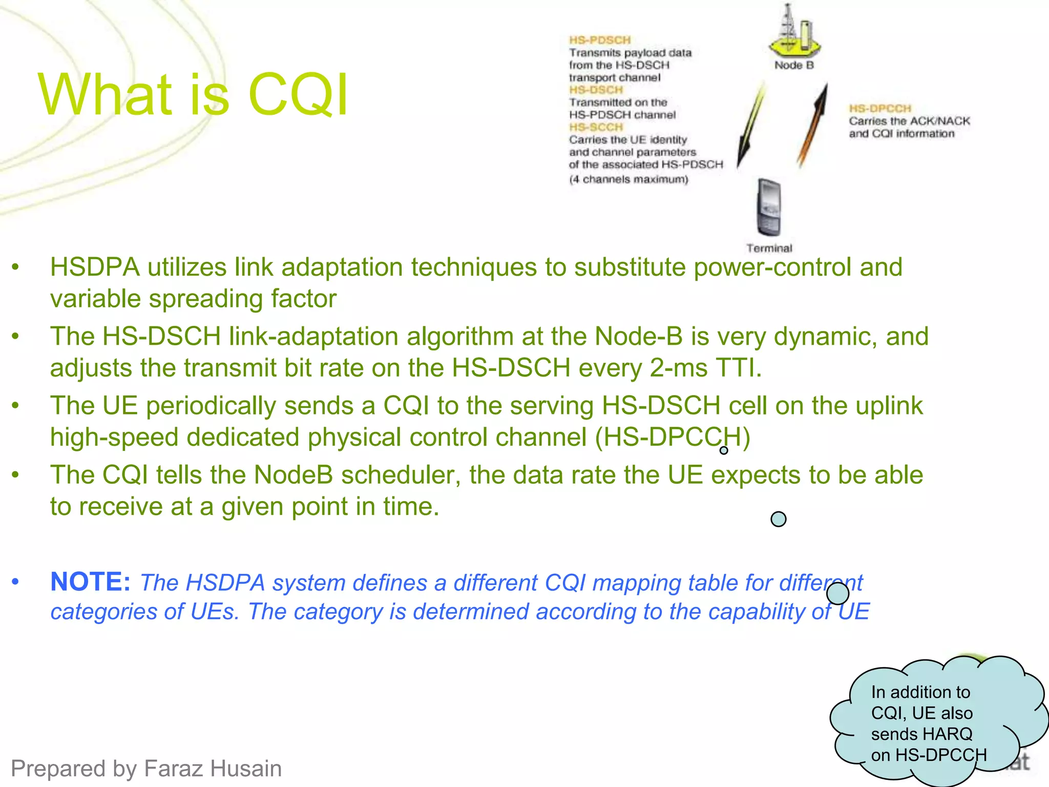 What is CQIHSDPA utilizes link adaptation techniques to substitute power-control and variable spreading factorThe HS-DSCH link-adaptation algorithm at the Node-B is very dynamic, and adjusts the transmit bit rate on the HS-DSCH every 2-ms TTI.The UE periodically sends a CQI to the serving HS-DSCH cell on the uplink high-speed dedicated physical control channel (HS-DPCCH)The CQI tells the NodeB scheduler, the data rate the UE expects to be able to receive at a given point in time.NOTE: The HSDPA system defines a different CQI mapping table for different categories of UEs. The category is determined according to the capability of UEIn addition to CQI, UE also sends HARQ on HS-DPCCH
