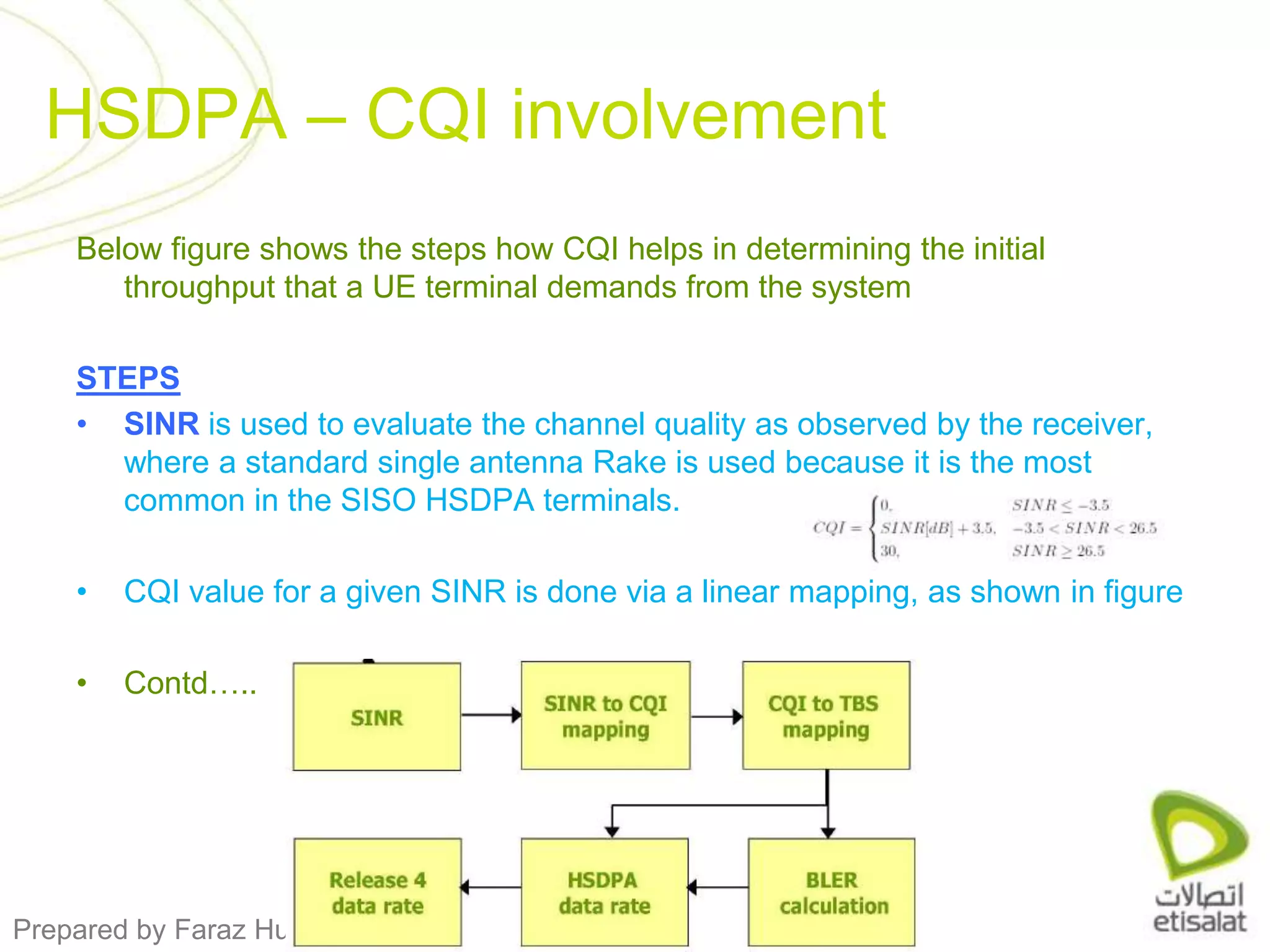 Below figure shows the steps how CQI helps in determining the initial throughput that a UE terminal demands from the systemSTEPSSINRis used to evaluate the channel quality as observed by the receiver, where a standard single antenna Rake is used because it is the most common in the SISO HSDPA terminals.CQI value for a given SINR is done via a linear mapping, as shown in figureContd…..HSDPA – CQI involvement
