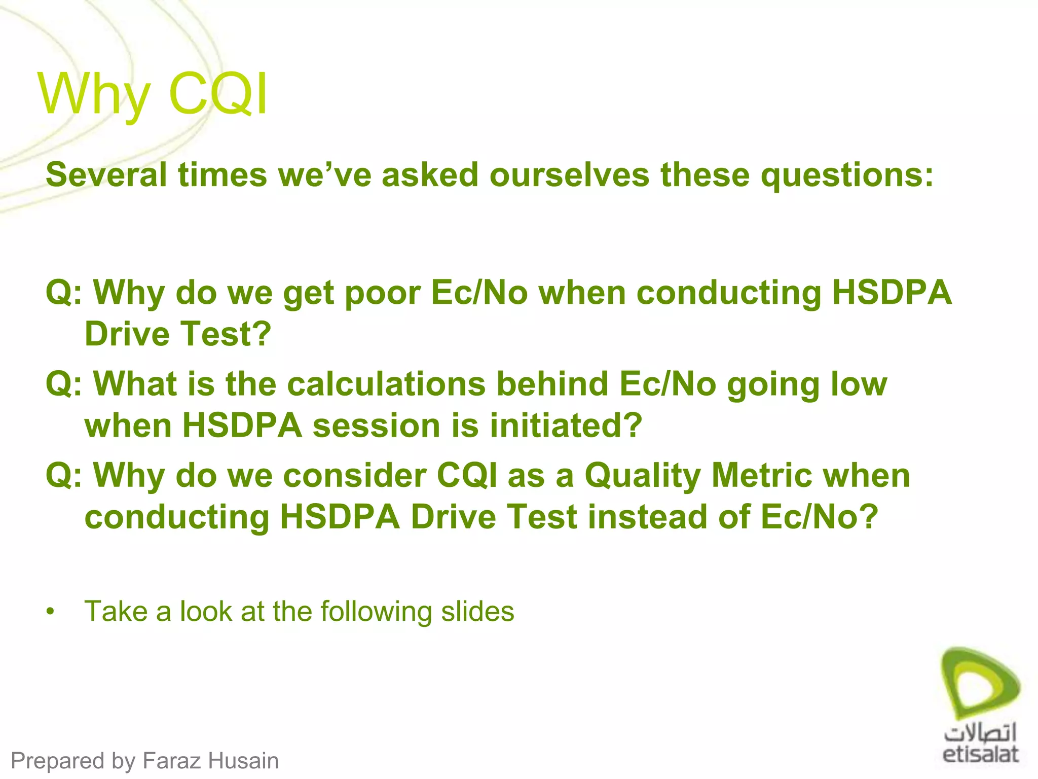 Why CQISeveral times we’ve asked ourselves these questions:Q: Why do we get poor Ec/No when conducting HSDPA Drive Test?Q: What is the calculations behind Ec/No going low when HSDPA session is initiated?Q: Why do we consider CQI as a Quality Metric when conducting HSDPA Drive Test instead of Ec/No?Take a look at the following slides 
