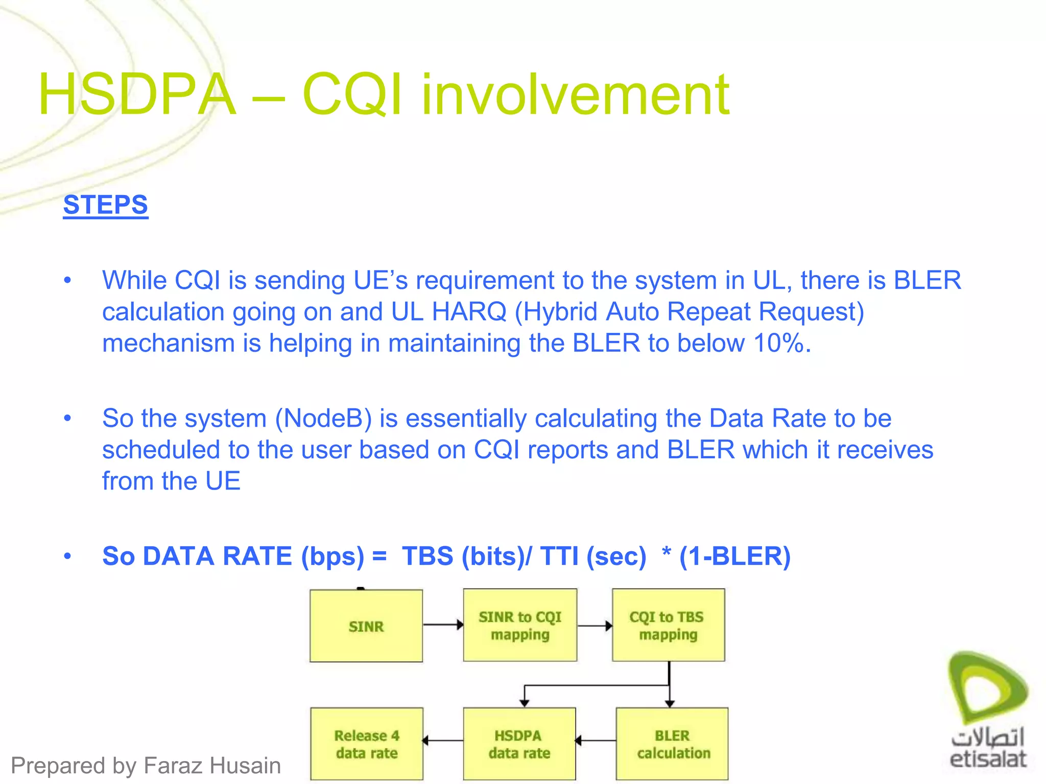 STEPSWhile CQI is sending UE’s requirement to the system in UL, there is BLER calculation going on and UL HARQ (Hybrid Auto Repeat Request) mechanism is helping in maintaining the BLER to below 10%. So the system (NodeB) is essentially calculating the Data Rate to be scheduled to the user based on CQI reports and BLER which it receives from the UESo DATA RATE (bps) =  TBS (bits)/ TTI (sec)  * (1-BLER)HSDPA – CQI involvement