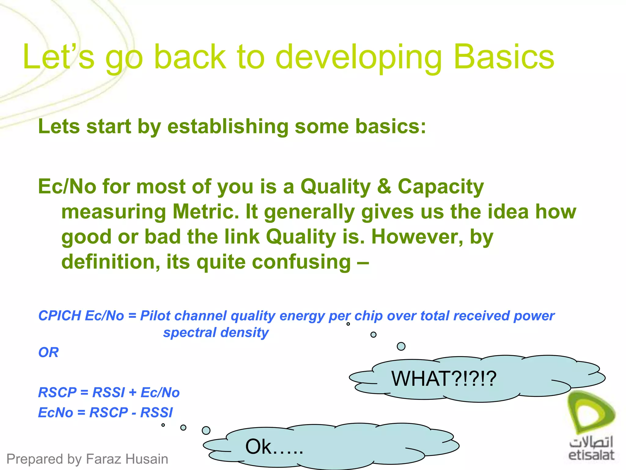 Lets start by establishing some basics:Ec/No for most of you is a Quality & Capacity measuring Metric. It generally gives us the idea how good or bad the link Quality is. However, by definition, its quite confusing – CPICH Ec/No = Pilot channel quality energy per chip over total received power               		spectral density ORRSCP = RSSI + Ec/NoEcNo = RSCP - RSSILet’s go back to developing BasicsWHAT?!?!?Ok…..