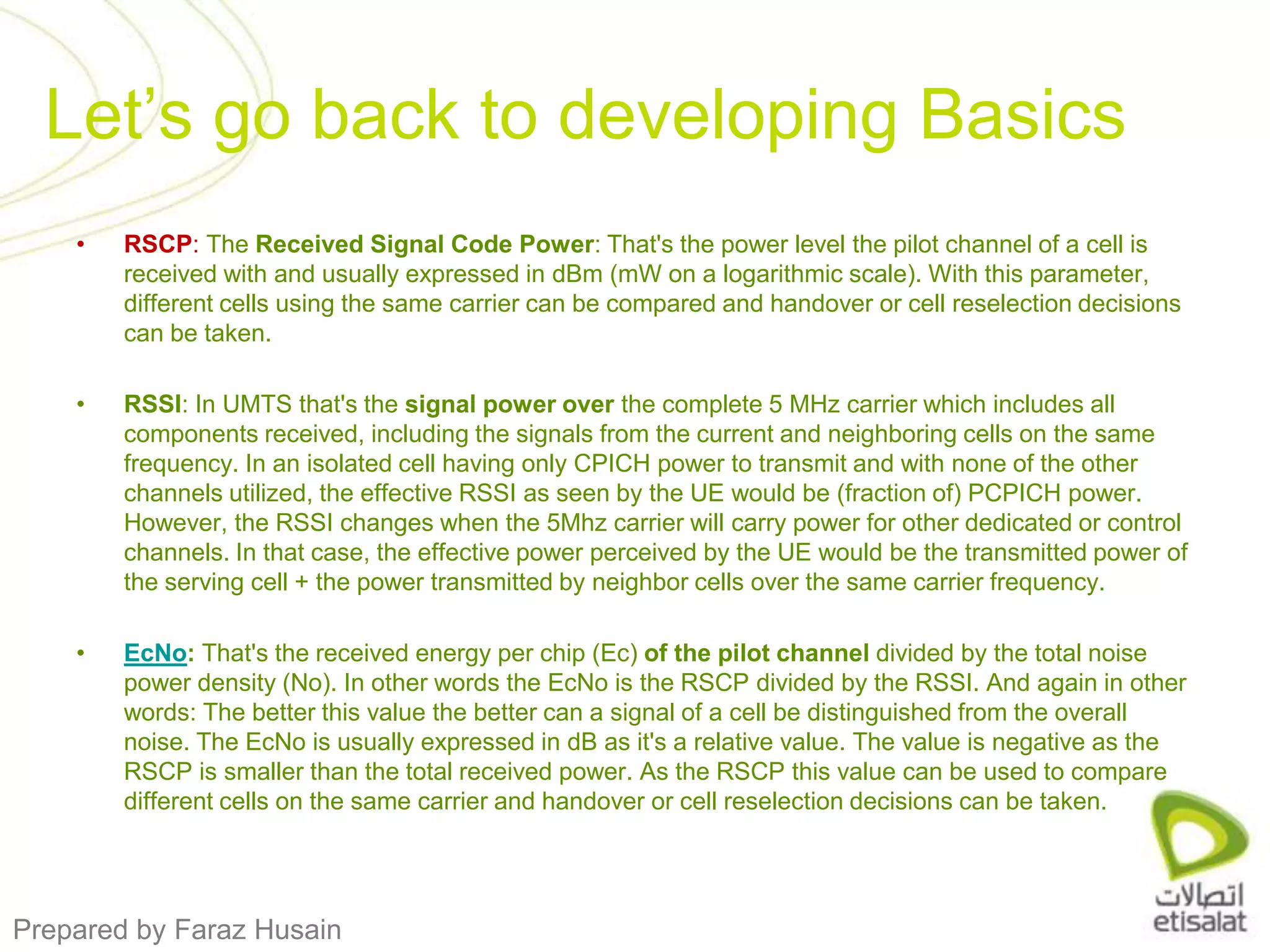 RSCP: The Received Signal Code Power: That's the power level the pilot channel of a cell is received with and usually expressed in dBm (mW on a logarithmic scale). With this parameter, different cells using the same carrier can be compared and handover or cell reselection decisions can be taken.RSSI: In UMTS that's the signal power over the complete 5 MHz carrier which includes all components received, including the signals from the current and neighboring cells on the same frequency. In an isolated cell having only CPICH power to transmit and with none of the other channels utilized, the effective RSSI as seen by the UE would be (fraction of) PCPICH power. However, the RSSI changes when the 5Mhz carrier will carry power for other dedicated or control channels. In that case, the effective power perceived by the UE would be the transmitted power of the serving cell + the power transmitted by neighbor cells over the same carrier frequency.EcNo: That's the received energy per chip (Ec) of the pilot channel divided by the total noise power density (No). In other words the EcNo is the RSCP divided by the RSSI. And again in other words: The better this value the better can a signal of a cell be distinguished from the overall noise. The EcNo is usually expressed in dB as it's a relative value. The value is negative as the RSCP is smaller than the total received power. As the RSCP this value can be used to compare different cells on the same carrier and handover or cell reselection decisions can be taken.Let’s go back to developing Basics