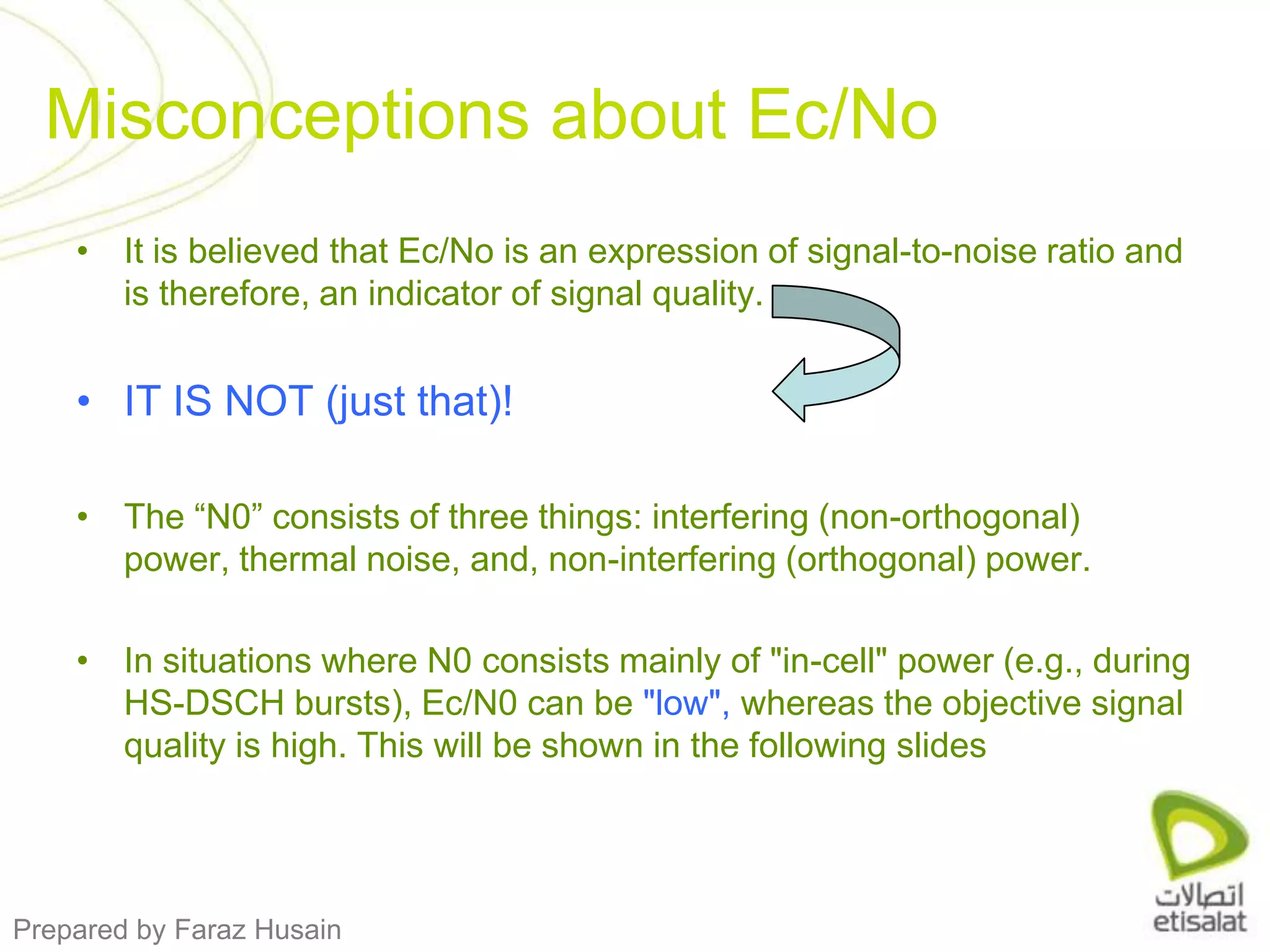 It is believed that Ec/No is an expression of signal-to-noise ratio and is therefore, an indicator of signal quality. IT IS NOT (just that)!The “N0” consists of three things: interfering (non-orthogonal) power, thermal noise, and, non-interfering (orthogonal) power.In situations where N0 consists mainly of "in-cell" power (e.g., during HS-DSCH bursts), Ec/N0 can be "low", whereas the objective signal quality is high. This will be shown in the following slidesMisconceptions about Ec/No 