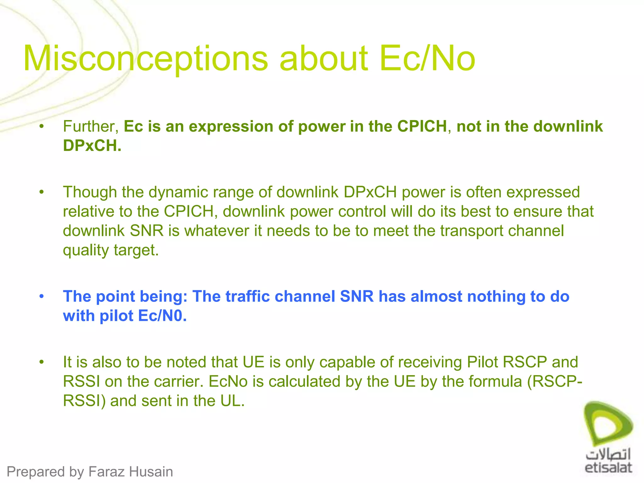 Further, Ec is an expression of power in the CPICH, not in the downlink DPxCH. Though the dynamic range of downlink DPxCH power is often expressed relative to the CPICH, downlink power control will do its best to ensure that downlink SNR is whatever it needs to be to meet the transport channel quality target. The point being: The traffic channel SNR has almost nothing to do with pilot Ec/N0.It is also to be noted that UE is only capable of receiving Pilot RSCP and RSSI on the carrier. EcNo is calculated by the UE by the formula (RSCP-RSSI) and sent in the UL.Misconceptions about Ec/No 