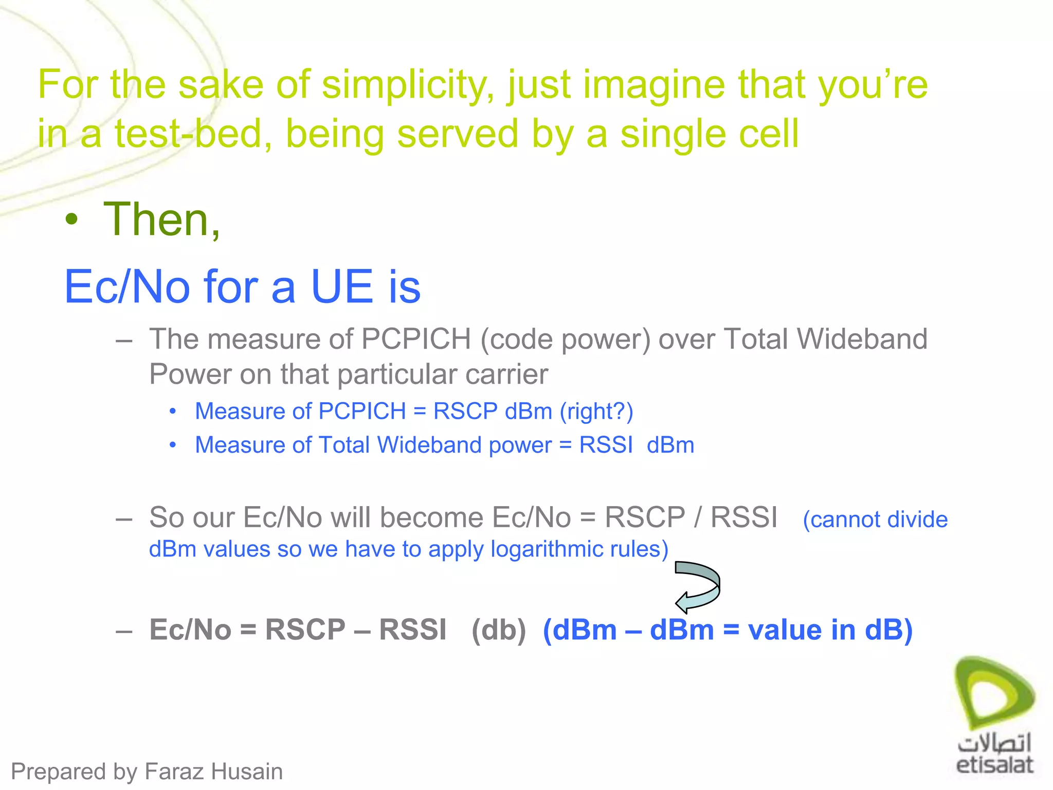 Then, Ec/No for a UE isThe measure of PCPICH (code power) over Total Wideband Power on that particular carrierMeasure of PCPICH = RSCP dBm (right?) Measure of Total Wideband power = RSSI  dBmSo our Ec/No will become Ec/No = RSCP / RSSI   (cannot divide dBm values so we have to apply logarithmic rules) Ec/No = RSCP – RSSI   (db)  (dBm – dBm = value in dB)For the sake of simplicity, just imagine that you’re in a test-bed, being served by a single cell
