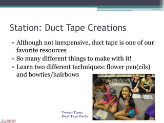 Station: Duct Tape Creations
• Although not inexpensive, duct tape is one of our
favorite resources
• So many different things to make with it!
• Learn two different techniques: flower pen(cils)
and bowties/hairbows
Tween Time:
Duct Tape Party
 