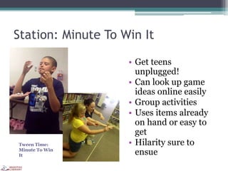 Station: Minute To Win It
• Get teens
unplugged!
• Can look up game
ideas online easily
• Group activities
• Uses items already
on hand or easy to
get
• Hilarity sure to
ensue
Tween Time:
Minute To Win
It
 