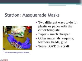 Station: Masquerade Masks
• Two different ways to do it:
plastic or paper with die
cut or template
• Paper = much cheaper
• Other materials: sequins,
feathers, beads, glue
• Teens LOVE this craft
Teen Time: Masquerade Masks
 
