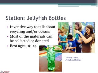 Station: Jellyfish Bottles
• Inventive way to talk about
recycling and/or oceans
• Most of the materials can
be collected or donated
• Best ages: 10-14
Tween Time:
Jellyfish Bottles
 