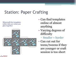 Station: Paper Crafting
• Can find templates
online of almost
anything
• Varying degrees of
difficulty
▫ Smaller = harder
• Can cut out for
teens/tweens if they
are younger or craft
session is too short
Minecraft Ore template;
white tabs are what you
glue together
 