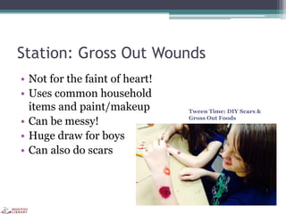 Station: Gross Out Wounds
• Not for the faint of heart!
• Uses common household
items and paint/makeup
• Can be messy!
• Huge draw for boys
• Can also do scars
Tween Time: DIY Scars &
Gross Out Foods
 
